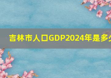 吉林市人口GDP2024年是多少