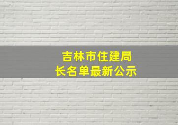 吉林市住建局长名单最新公示