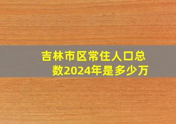 吉林市区常住人口总数2024年是多少万