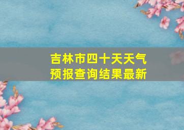 吉林市四十天天气预报查询结果最新