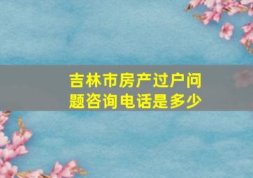 吉林市房产过户问题咨询电话是多少