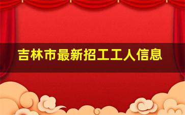 吉林市最新招工工人信息