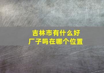 吉林市有什么好厂子吗在哪个位置