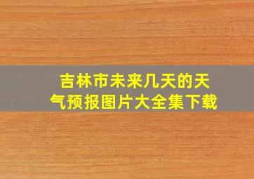 吉林市未来几天的天气预报图片大全集下载