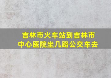 吉林市火车站到吉林市中心医院坐几路公交车去