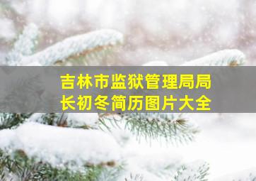 吉林市监狱管理局局长初冬简历图片大全