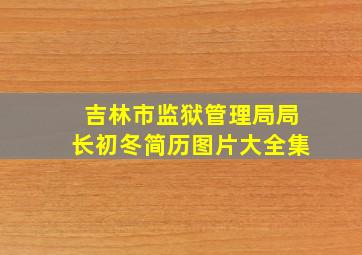 吉林市监狱管理局局长初冬简历图片大全集