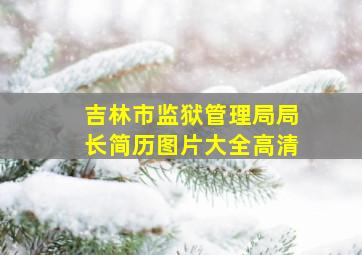 吉林市监狱管理局局长简历图片大全高清