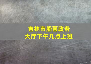 吉林市船营政务大厅下午几点上班