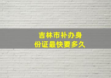 吉林市补办身份证最快要多久