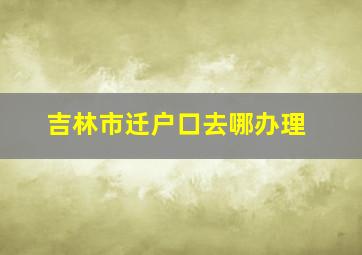 吉林市迁户口去哪办理