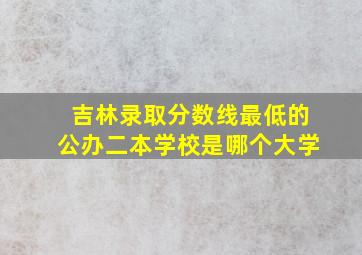 吉林录取分数线最低的公办二本学校是哪个大学