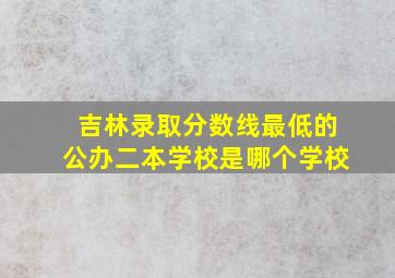 吉林录取分数线最低的公办二本学校是哪个学校