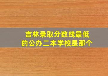 吉林录取分数线最低的公办二本学校是那个