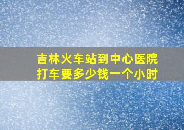 吉林火车站到中心医院打车要多少钱一个小时