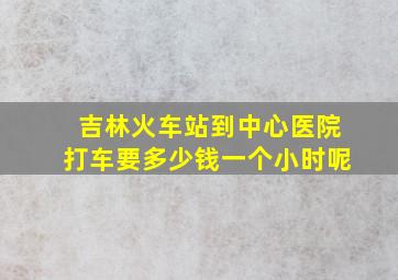 吉林火车站到中心医院打车要多少钱一个小时呢