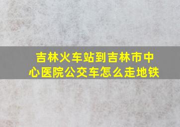 吉林火车站到吉林市中心医院公交车怎么走地铁