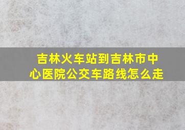 吉林火车站到吉林市中心医院公交车路线怎么走