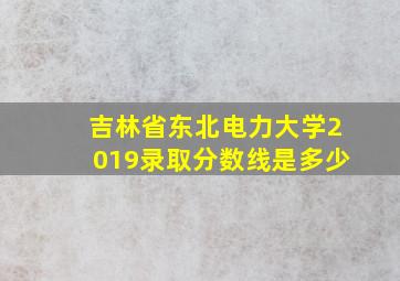 吉林省东北电力大学2019录取分数线是多少