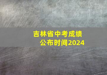 吉林省中考成绩公布时间2024