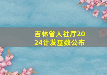 吉林省人社厅2024计发基数公布