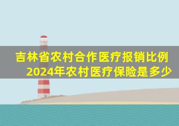 吉林省农村合作医疗报销比例2024年农村医疗保险是多少