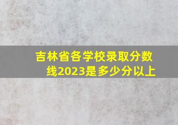 吉林省各学校录取分数线2023是多少分以上