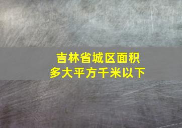 吉林省城区面积多大平方千米以下