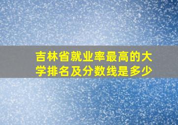 吉林省就业率最高的大学排名及分数线是多少