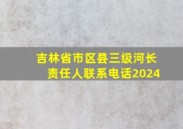 吉林省市区县三级河长责任人联系电话2024