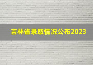 吉林省录取情况公布2023