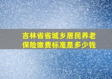 吉林省省城乡居民养老保险缴费标准是多少钱