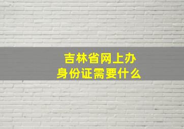 吉林省网上办身份证需要什么