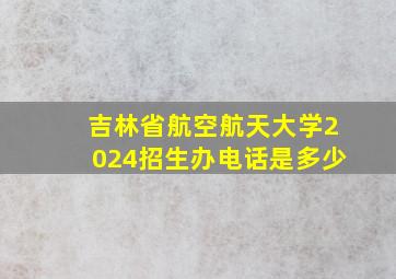 吉林省航空航天大学2024招生办电话是多少