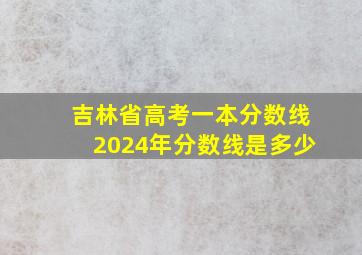 吉林省高考一本分数线2024年分数线是多少