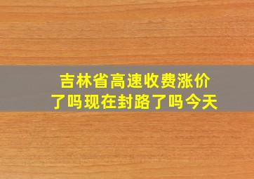 吉林省高速收费涨价了吗现在封路了吗今天