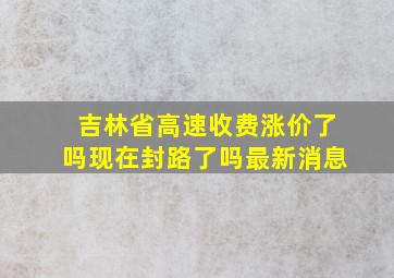 吉林省高速收费涨价了吗现在封路了吗最新消息