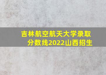 吉林航空航天大学录取分数线2022山西招生