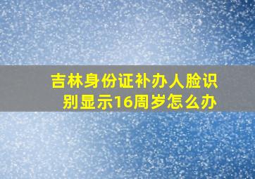 吉林身份证补办人脸识别显示16周岁怎么办