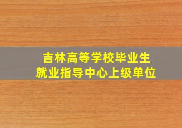 吉林高等学校毕业生就业指导中心上级单位