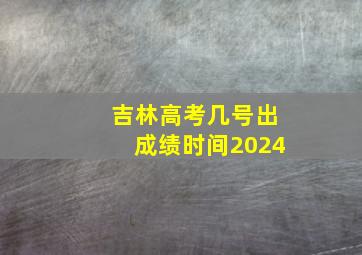 吉林高考几号出成绩时间2024