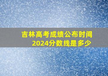 吉林高考成绩公布时间2024分数线是多少