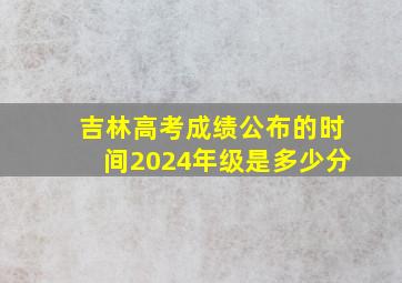 吉林高考成绩公布的时间2024年级是多少分