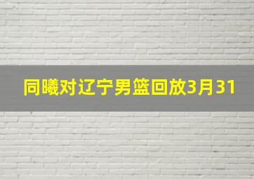 同曦对辽宁男篮回放3月31