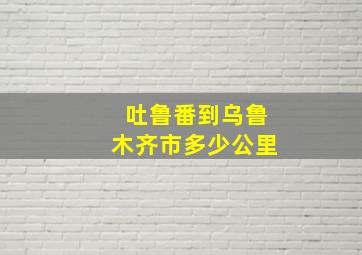 吐鲁番到乌鲁木齐市多少公里