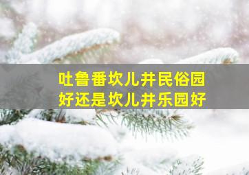 吐鲁番坎儿井民俗园好还是坎儿井乐园好