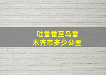 吐鲁番至乌鲁木齐市多少公里