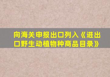 向海关申报出口列入《进出口野生动植物种商品目录》