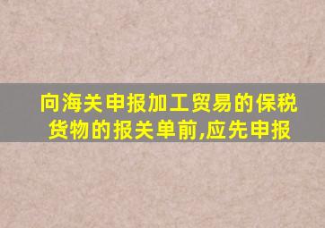 向海关申报加工贸易的保税货物的报关单前,应先申报