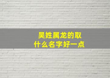 吴姓属龙的取什么名字好一点